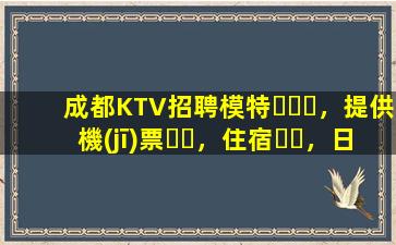 成都KTV招聘模特，提供機(jī)票，住宿，日結(jié)